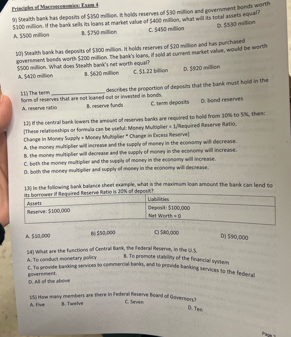 Principles of Macroeconomics: Exam 4
9) Stealth bank has deposits of $350 million. It holds reserves of $30 million and government bonds worth
$100 million. If the bank sells its loans at market value of $400 million, what will its total assets equal?
D. $530 million
A. $500 million B. $750 million C. $450 million
10) Stealth bank has deposits of $300 million. It holds reserves of $20 million and has purchased
government bonds worth $200 million. The bank's loans, if sold at current market value, would be worth
$500 million. What does Stealth bank's net worth equal?
A. $420 million B. $620 million C. $1.22 billion D. $920 million
11) The term _describes the proportion of deposits that the bank must hold in the
form of reserves that are not loaned out or invested in bonds.
A. reserve ratio B. reserve funds C. term deposits D. bond reserves
12) If the central bank lowers the amount of reserves banks are required to hold from 10% to 5%, then:
[These relationships or formula can be useful: Money Multiplier = 1/Required Reserve Ratio,
Change in Money Supply = Money Multiplier * Change in Excess Reserve]
A. the money multiplier will increase and the supply of money in the economy will decrease.
B. the money multiplier will decrease and the supply of money in the economy will increase.
C. both the money multiplier and the supply of money in the economy will increase.
D. both the money multiplier and supply of money in the economy will decrease.
13) In the following bank balance sheet example, what is the maximum loan amount the bank can lend to
of deposit?
A. $10,000 B) $50,000 C) $80,000
D) $90,000
14) What are the functions of Central Bank, the Federal Reserve, in the U.S.
A. To conduct monetary policy
B. To promote stability of the financial system
C. To provide banking services to commercial banks, and to provide banking services to the federal
government.
D. All of the above
15) How many members are there in Federal Reserve Board of Governors?
A. Five B. Twelve C. Seven
D. Ten
Page 3