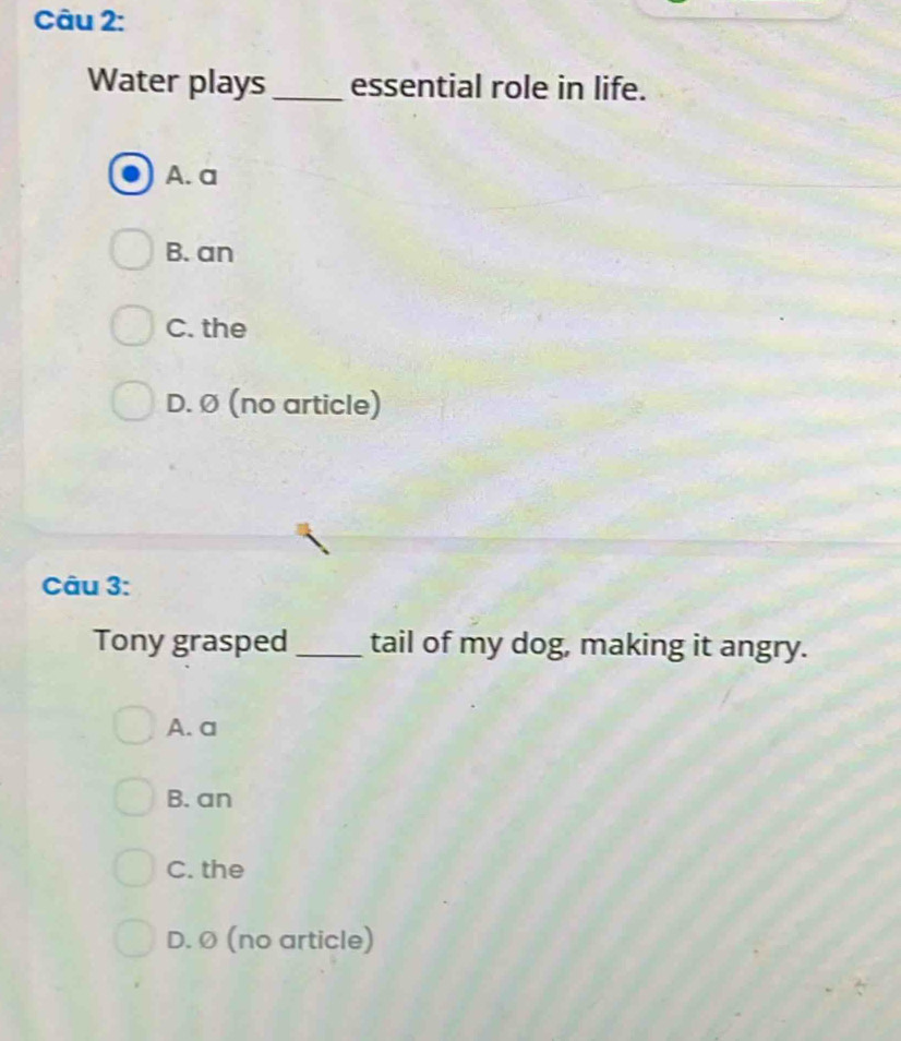 Water plays_ essential role in life.
A. a
B. an
C. the
D. Ø (no article)
Câu 3:
Tony grasped _tail of my dog, making it angry.
A. a
B. an
C. the
D. Ø (no article)