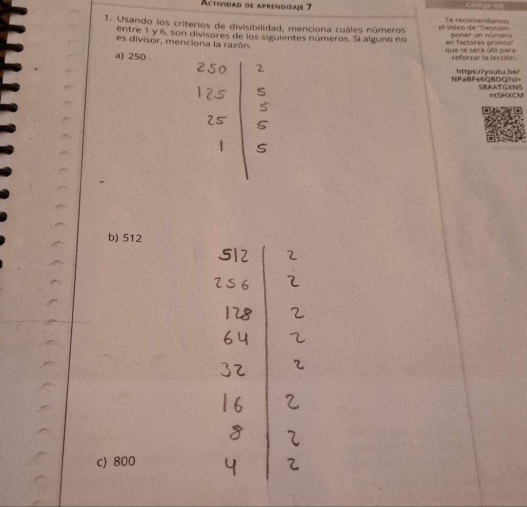 Actividad de aprendizaje 7 Código qR
Te recomendamos
1. Usando los criterios de divisibilidad, menciona cuáles números el vídeo de 'Descom
poner un número
entre 1 y 6, son divisores de los siguientes números. Si alguno no en factores primos''
es divisor, menciona la razón.
que te será útil para
a) 250.
reforzar la lección.
https://youtu.be/
NPaBFe6QBDQ?si=
S8AATGXNS
ntSHXCM
b) 512
c) 800