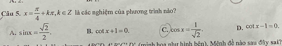 x= π /4 +kπ , k∈ Z là các nghiệm của phương trình nào?
A. sin x= sqrt(2)/2 . B. cot x+1=0. C. cos x= 1/sqrt(2) . D. cot x-1=0. 
A'D'C''D' (minh họa như hình bên), Mênh đề nào sau đây sai?