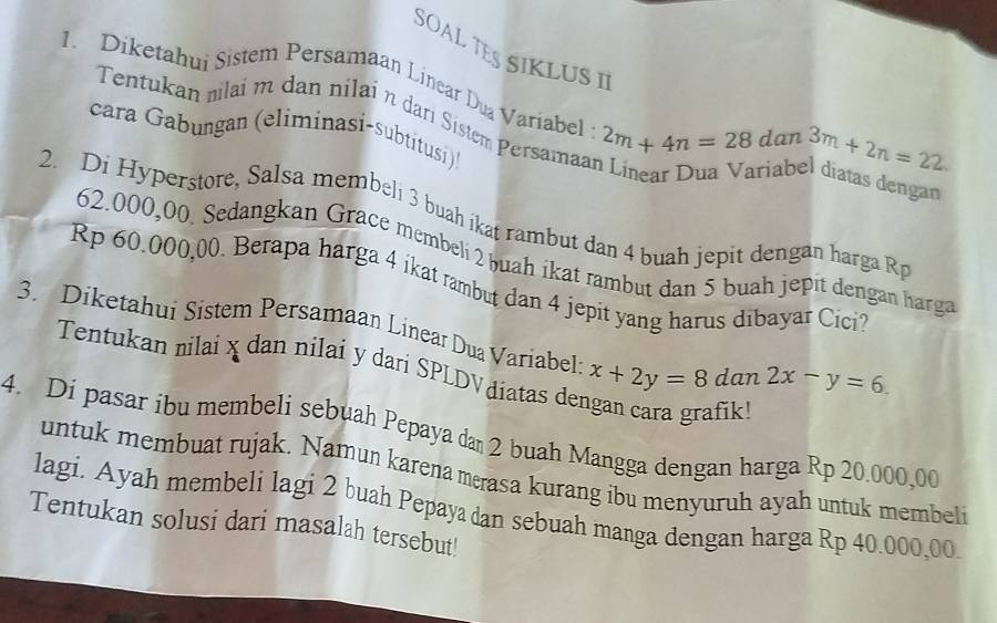 SOAL TES SIKLUS I¹ 
1. Diketahui Sistem Persamaan Linear Du Variabel 2m+4n=28 dan 3m+2n=22. 
Tentukan mlai m dan nilai n dari Sistem Persamaa 
cara Gabungan (eliminasi-subtitusi) 
ariabel diatas dengan 
2. Di Hyperstore, Salsa membeli 3 buah ikat rambut dan 4 buah jepit dengan harga R
62.000,00. Sedangkan Grace membeli 2 buah ikat rambut dan 5 buah jepit dengan harga
Rp 60.000,00. Berapa harga 4 ikat rambut dan 4 jepit yang harus dibayar Cici? 
3. Diketahui Sistem Persamaan Linear Dua Variabel x+2y=8dan2x-y=6. 
Tentukan nilai x dan nilai y dari SPLDV điatas de 
4. Di pasar ibu membeli sebuah Pepaya da 2 buah Mangga dengan harga Rp 20.000,00
untuk membuat rujak. Namun karena merasa kurang ibu menyuruh ayah untuk membeli 
lagi. Ayah membeli lagi 2 buah Pepaya dan sebuah manga dengan harga Rp 40.000,00
Tentukan solusi dari masalah tersebut!