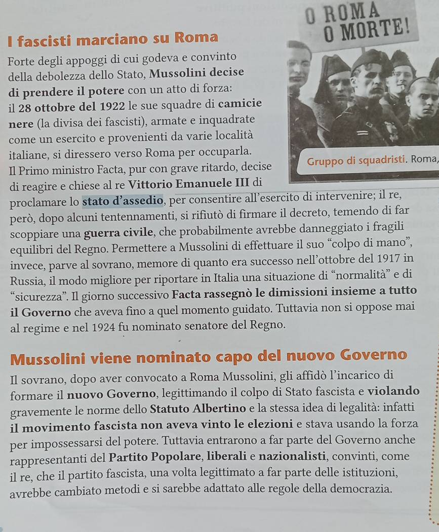 ROMA
I fascisti marciano su Roma
O MORTE!
Forte degli appoggi di cui godeva e convinto
della debolezza dello Stato, Mussolini decise
di prendere il potere con un atto di forza:
il 28 ottobre del 1922 le sue squadre di camicie
nere (la divisa dei fascisti), armate e inquadrate
come un esercito e provenienti da varie località
italiane, si diressero verso Roma per occuparla.
Il Primo ministro Facta, pur con grave ritardo, decise Gruppo di squadristi. Roma,
di reagire e chiese al re Vittorio Emanuele III di
proclamare lo stato d’assedio, per consentire all’esercito di intervenire; il re,
però, dopo alcuni tentennamenti, si rifiutò di firmare il decreto, temendo di far
scoppiare una guerra civile, che probabilmente avrebbe danneggiato i fragili
equilibri del Regno. Permettere a Mussolini di effettuare il suo “colpo di mano”,
invece, parve al sovrano, memore di quanto era successo nell’ottobre del 1917 in
Russia, il modo migliore per riportare in Italia una situazione di “normalità” e di
“sicurezza”. Il giorno successivo Facta rassegnò le dimissioni insieme a tutto
il Governo che aveva fino a quel momento guidato. Tuttavia non si oppose mai
al regime e nel 1924 fu nominato senatore del Regno.
Mussolini viene nominato capo del nuovo Governo
Il sovrano, dopo aver convocato a Roma Mussolini, gli affidò l’incarico di
formare il nuovo Governo, legittimando il colpo di Stato fascista e violando
gravemente le norme dello Statuto Albertino e la stessa idea di legalità: infatti
il movimento fascista non aveva vinto le elezioni e stava usando la forza
per impossessarsi del potere. Tuttavia entrarono a far parte del Governo anche
rappresentanti del Partito Popolare, liberali e nazionalisti, convinti, come
il re, che il partito fascista, una volta legittimato a far parte delle istituzioni,
avrebbe cambiato metodi e si sarebbe adattato alle regole della democrazia.