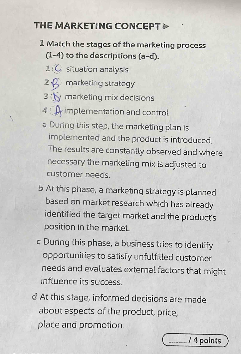 THE MARKETING CONCEPT 
1 Match the stages of the marketing process 
(1-4) to the descriptions (a-d). 
1 situation analysis 
2 marketing strategy 
3 marketing mix decisions 
4 implementation and control 
a During this step, the marketing plan is 
implemented and the product is introduced. 
The results are constantly observed and where 
necessary the marketing mix is adjusted to 
customer needs. 
b At this phase, a marketing strategy is planned 
based on market research which has already 
identified the target market and the product's 
position in the market. 
c During this phase, a business tries to identify 
opportunities to satisfy unfulfilled customer 
needs and evaluates external factors that might 
influence its success. 
d At this stage, informed decisions are made 
about aspects of the product, price, 
place and promotion. 
_/ 4 points