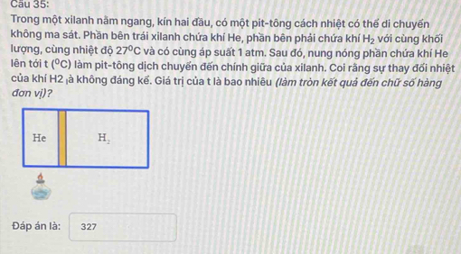 Cầu 35:
Trong một xilanh nằm ngang, kín hai đầu, có một pit-tông cách nhiệt có thể di chuyển
không ma sát. Phần bên trái xilanh chứa khí He, phần bên phải chứa khí H_2 với cùng khối
lượng, cùng nhiệt độ 27°C và có cùng áp suất 1 atm. Sau đó, nung nóng phần chứa khí He
lên tới t (^circ C) làm pit-tông dịch chuyến đến chính giữa của xilanh. Coi rằng sự thay đối nhiệt
của khí H2 là không đáng kế. Giá trị của t là bao nhiêu (làm tròn kết quả đến chữ số hàng
đơn vị)?
Đáp án là: 327