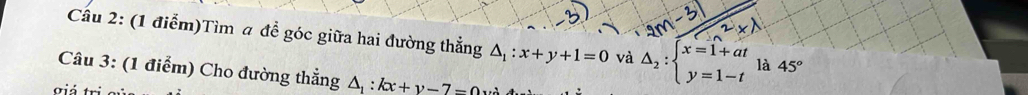 Cầu 2: (1 điễm)Tìm a đề góc giữa hai đường thẳng △ _1:x+y+1=0 và △ _2:beginarrayl x=1+at y=1-tendarray. là 45°
Câu 3: (1 điểm) Cho đường thẳng △ _1:kx+y-7=0
giá tư