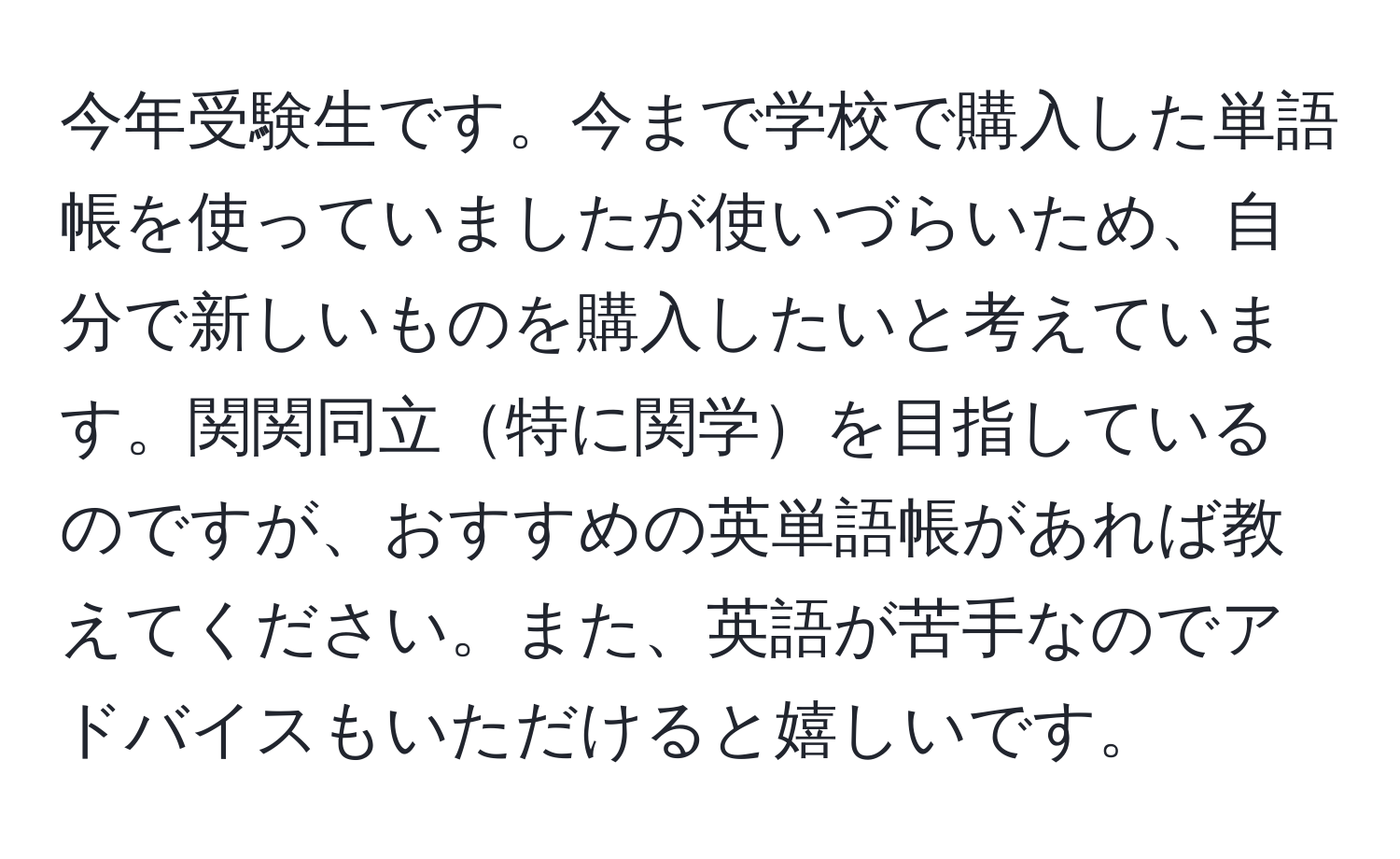 今年受験生です。今まで学校で購入した単語帳を使っていましたが使いづらいため、自分で新しいものを購入したいと考えています。関関同立特に関学を目指しているのですが、おすすめの英単語帳があれば教えてください。また、英語が苦手なのでアドバイスもいただけると嬉しいです。