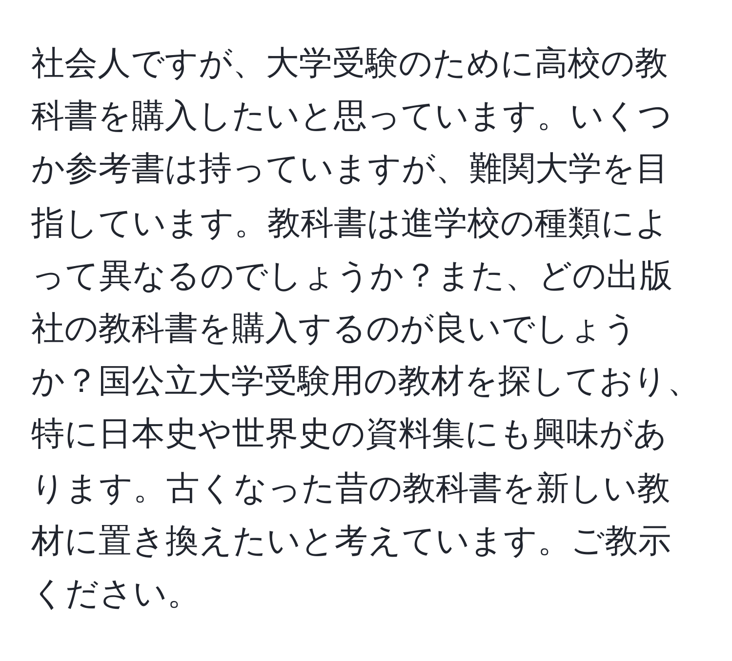 社会人ですが、大学受験のために高校の教科書を購入したいと思っています。いくつか参考書は持っていますが、難関大学を目指しています。教科書は進学校の種類によって異なるのでしょうか？また、どの出版社の教科書を購入するのが良いでしょうか？国公立大学受験用の教材を探しており、特に日本史や世界史の資料集にも興味があります。古くなった昔の教科書を新しい教材に置き換えたいと考えています。ご教示ください。