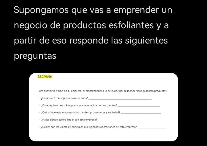 Supongamos que vas a emprender un 
negocio de productos esfoliantes y a 
partir de eso responde las siguientes 
preguntas 
2.3.2 Visión, 
Para escribir la visión de su empresa, el emprendedor puede iniciar por responder las siguientes preguntas: 
¿Cómo será mi empresa en unos años?_ 
¿Cómo quiero que mi empresa sea reconocida por los clientes?_ 
¿Qué ofrece esta empresa a los clientes, proveedores y sociedad?_ 
¿Hasta dónde quiero llegar con esta empresa?_ 
¿Cuáles son los valores y principios que rigen las operaciones de esta empresa?_