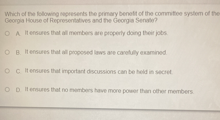 Which of the following represents the primary benefit of the committee system of the
Georgia House of Representatives and the Georgia Senate?
A. It ensures that all members are properly doing their jobs.
B、 It ensures that all proposed laws are carefully examined.
C.It ensures that important discussions can be held in secret.
D.It ensures that no members have more power than other members.