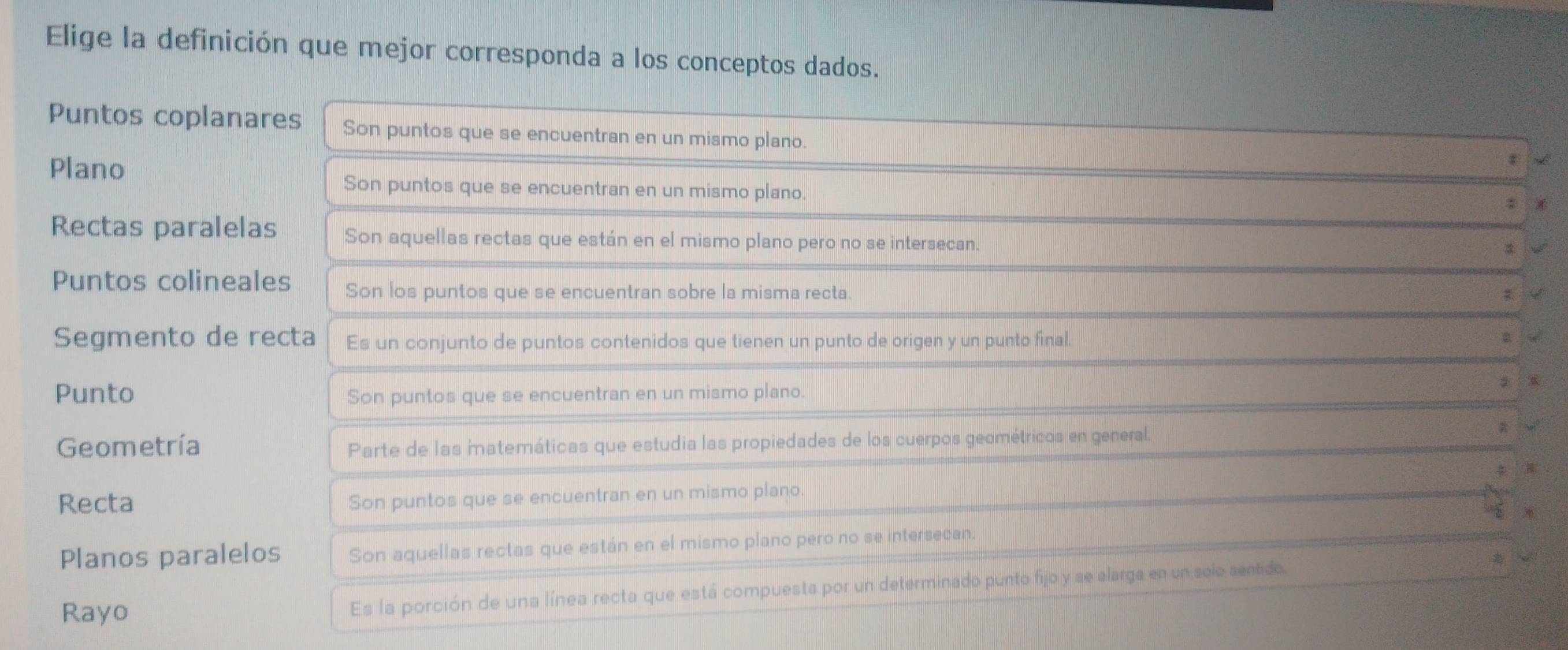 Elige la definición que mejor corresponda a los conceptos dados.
Puntos coplanares Son puntos que se encuentran en un mismo plano.
Plano
Son puntos que se encuentran en un mismo plano.
Rectas paralelas Son aquellas rectas que están en el mismo plano pero no se intersecan.
Puntos colineales Son los puntos que se encuentran sobre la misma recta.
Segmento de recta Es un conjunto de puntos contenidos que tienen un punto de origen y un punto final.
Punto Son puntos que se encuentran en un mismo plano.
Geometría Parte de las matemáticas que estudia las propiedades de los cuerpos geométricos en general.
Recta
Son puntos que se encuentran en un mismo plano.
Planos paralelos Son aquellas rectas que están en el mismo plano pero no se intersecan.
Rayo Es la porción de una línea recta que está compuesta por un determinado punto fijo y se alarga en un selo sentido.