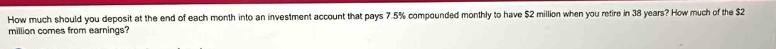 How much should you deposit at the end of each month into an investment account that pays 7.5% compounded monthly to have $2 million when you retire in 38 years? How much of the $2
million comes from earnings?