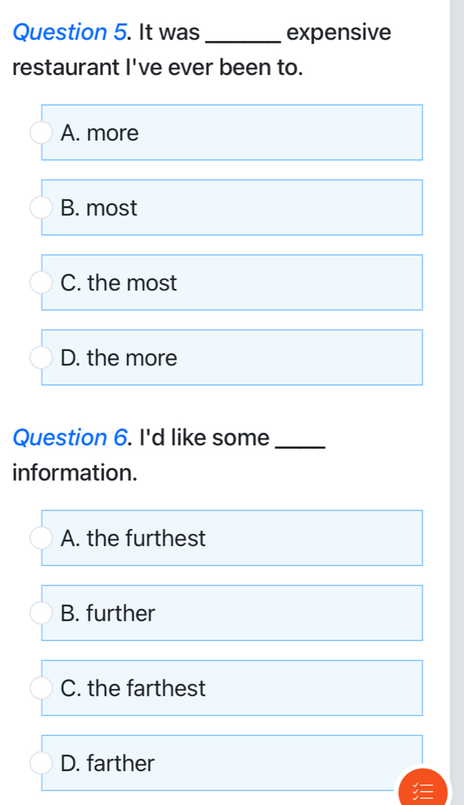 It was _expensive
restaurant I've ever been to.
A. more
B. most
C. the most
D. the more
Question 6. I'd like some_
information.
A. the furthest
B. further
C. the farthest
D. farther