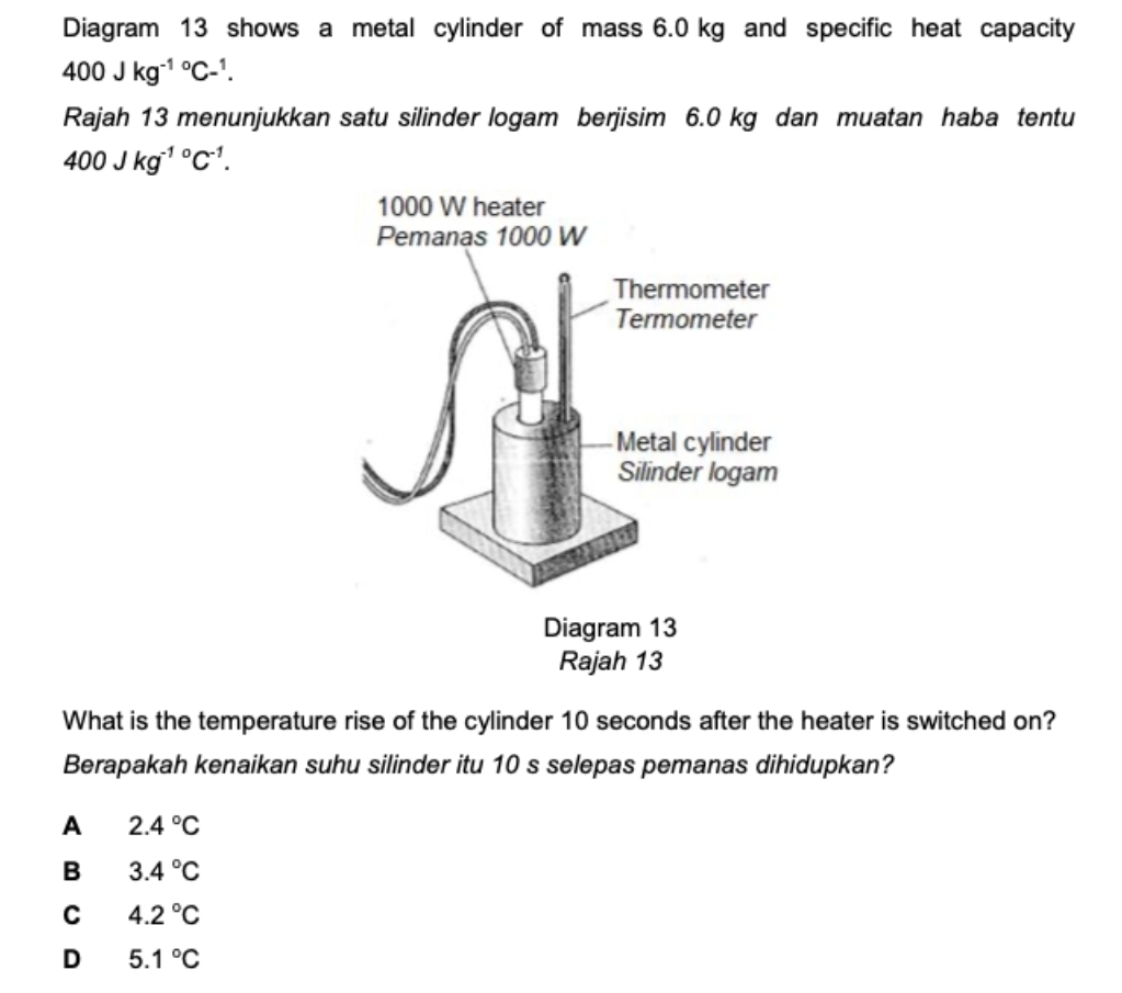 Diagram 13 shows a metal cylinder of mass 6.0 kg and specific heat capacity
400Jkg^((-1)°C-^1). 
Rajah 13 menunjukkan satu silinder logam berjisim 6.0 kg dan muatan haba tentu
400Jkg^((-1)°C^-1). 
What is the temperature rise of the cylinder 10 seconds after the heater is switched on?
Berapakah kenaikan suhu silinder itu 10 s selepas pemanas dihidupkan?
A 2.4°C
B 3.4°C
C 4.2°C
D 5.1°C