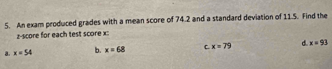 An exam produced grades with a mean score of 74.2 and a standard deviation of 11.5. Find the
z-score for each test score x :
C. x=79
d. x=93
a. x=54
b. x=68