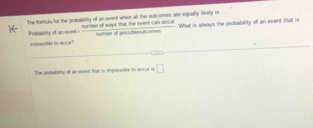 The formula for the probability of an event when all the outcomes are equally likely is 
Probability of anevent= numberofwaysthattheeventcanoccul/numberofpossibleoutcomes . What is always the probability of an event that is 
impossible to occur? 
The probability of an event that is impossible to occur is □