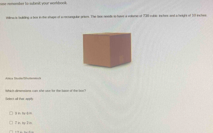 ease remember to submit your workbook.
Wilma is building a box in the shape of a rectangular prism. The box needs to have a volume of 720 cubic inches and a height of 10 inches.
Africa Studio/Shutterstock
Which dimensions can she use for the base of the box?
Select all that apply.
9 in. by 6 in.
7 in. by 2 in.
12 in hv 6 in