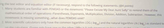 ing the text editor and equation editor (if necessary), respond to the following statements. (@4 points) 
). Many students are familiar with PEMDAS or the mnemonic ''Please Excuse My Dear Aunt Sally'' to remind them of the 
mathematical order of operations-Parentheses, Exponents, Multiplication, Division, Addition, Subtraction . However, this 
mnemonic is missing something...what does PEMDAS omit? 
2. Most scientific calculators only have the common logarithm LOG (log _10) and the natural logarithm [N(log _a) as standard k