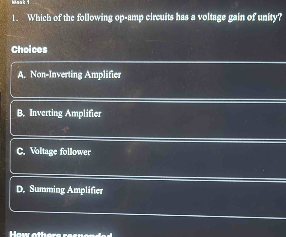 Week 1
1. Which of the following op-amp circuits has a voltage gain of unity?
Choices
A. Non-Inverting Amplifier
B. Inverting Amplifier
C. Voltage follower
D. Summing Amplifier
How others resnon e