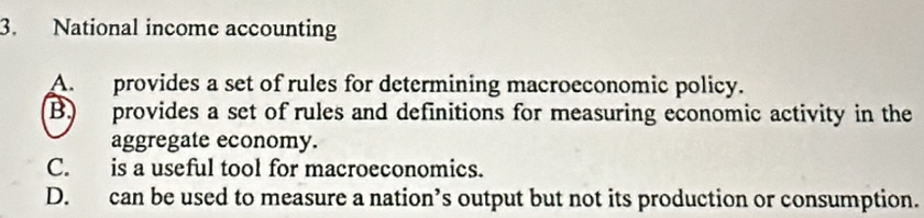 National income accounting
A. provides a set of rules for determining macroeconomic policy.
B. provides a set of rules and definitions for measuring economic activity in the
aggregate economy.
C. is a useful tool for macroeconomics.
D. can be used to measure a nation’s output but not its production or consumption.