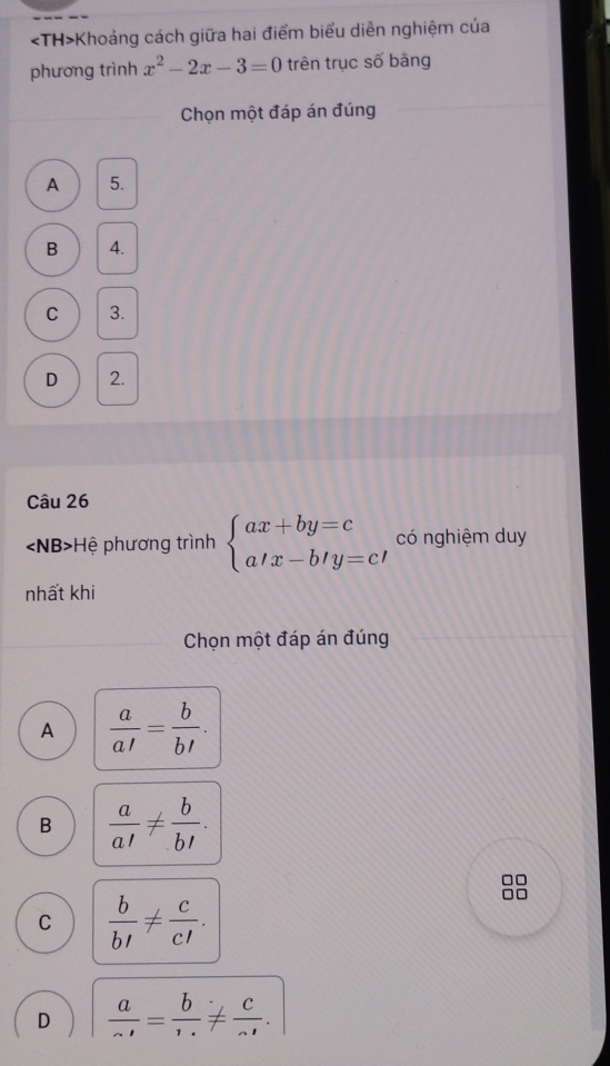 Khoảng cách giữa hai điểm biểu diễn nghiệm của
phương trình x^2-2x-3=0 trên trục số bằng
Chọn một đáp án đúng
A 5.
B 4.
C 3.
D 2.
Câu 26
∠ NB> * Hệ phương trình beginarrayl ax+by=c a'x-b'y=c'endarray. có nghiệm duy
nhất khi
Chọn một đáp án đúng
A  a/a' = b/b' .
B  a/a' !=  b/b' .
C  b/b' !=  c/c' .
D  a/sim ' = b/·s  !=  c/sim ' .