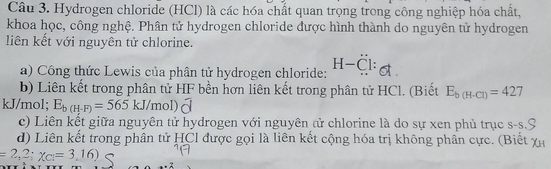 Hydrogen chloride (HCl) là các hóa chất quan trọng trong công nghiệp hóa chất, 
khoa học, công nghệ. Phân tử hydrogen chloride được hình thành do nguyên tử hydrogen 
liên kết với nguyên tử chlorine. 
a) Công thức Lewis của phân tử hydrogen chloride:
H-Cl : 
b) Liên kết trong phân tử HF bền hơn liên kết trong phân tử HCl. (Biết E_b(H-Cl)=427
kJ/mol; E_b(H-F)=565kJ/mol) overline d
c) Liên kết giữa nguyên tử hydrogen với nguyên tử chlorine là do sự xen phủ trục s-s.S 
d) Liên kết trong phân tử HCl được gọi là liên kết cộng hóa trị không phân cực. (Biết Xh
=2,2;chi _C=3,16)