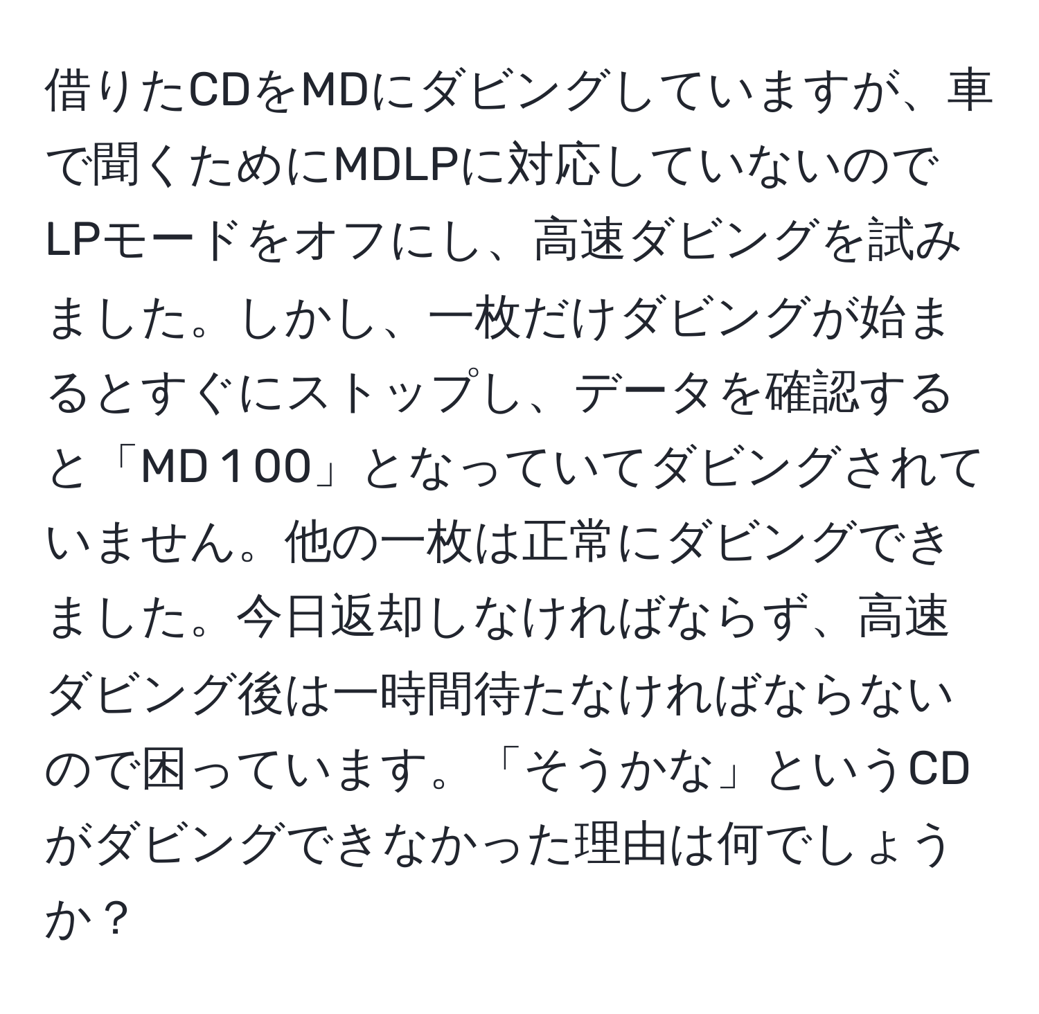 借りたCDをMDにダビングしていますが、車で聞くためにMDLPに対応していないのでLPモードをオフにし、高速ダビングを試みました。しかし、一枚だけダビングが始まるとすぐにストップし、データを確認すると「MD 1 00」となっていてダビングされていません。他の一枚は正常にダビングできました。今日返却しなければならず、高速ダビング後は一時間待たなければならないので困っています。「そうかな」というCDがダビングできなかった理由は何でしょうか？