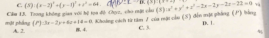 C. (S):(x-2)^2+(y-1)^2+z^2=64. 
D. (s):(x+2)
Câu 13. Trong không gian với hệ tọa độ Oxyz, cho mặt cầu (S) x^2+y^2+z^2-2x-2y-2z-22=0 và
mặt phẳng (P):3x-2y+6z+14=0 1. Khoảng cách từ tâm / của mặt cầu (S) đến mặt phẳng (P) bằng
A. 2. B. 4. C. 3. D. 1.
46