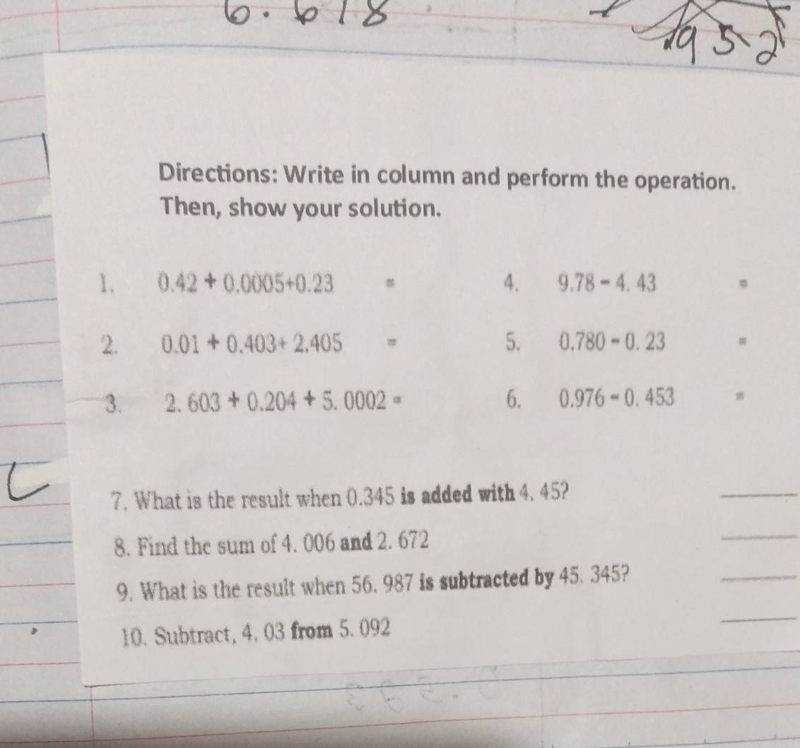 Directions: Write in column and perform the operation. 
Then, show your solution. 
1. 0.42+0.0005+0.23= 4. 9.78-4.43 m
2. 0.01+0.403+2.405= 5. 0.780-0.23 m
3. 2.603+0.204+5.0002= 6. 0.976-0.453
7. What is the result when 0.345 is added with 4. 45? 
_ 
8. Find the sum of 4. 006 and 2. 672
_ 
9. What is the result when 56. 987 is subtracted by 45. 345? 
_ 
10. Subtract, 4. 03 from 5. 092
_