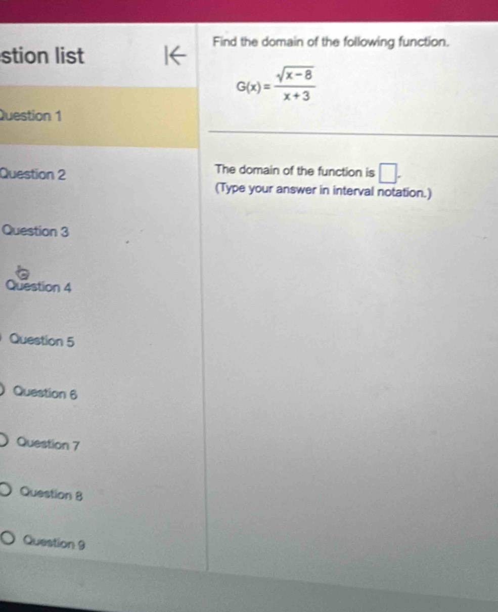 Find the domain of the following function. 
stion list
G(x)= (sqrt(x-8))/x+3 
Question 1 
Question 2 
The domain of the function is □. 
(Type your answer in interval notation.) 
Question 3 
Question 4 
Question 5 
Question 6 
Question 7 
Question 8 
Question 9