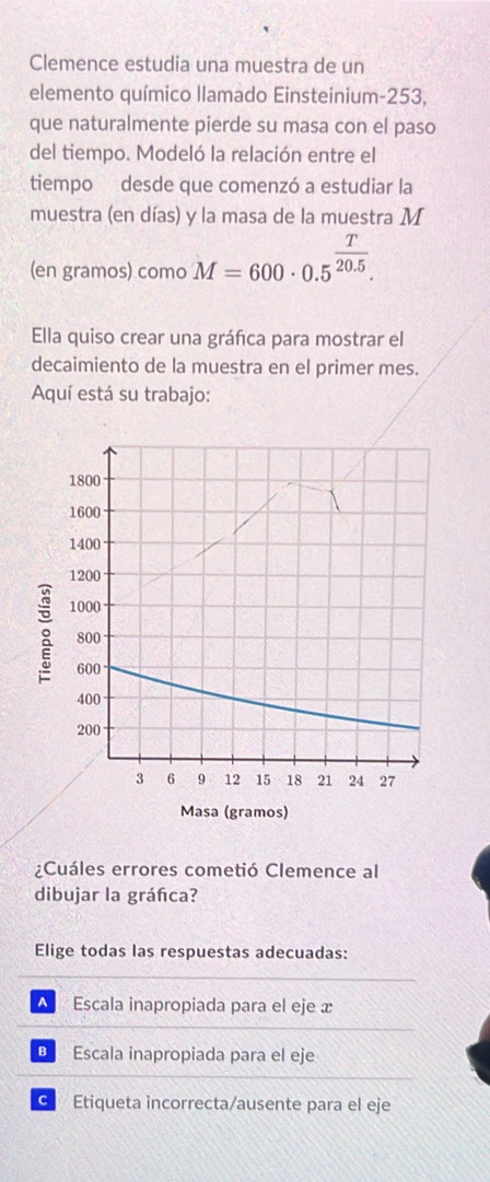 Clemence estudia una muestra de un
elemento químico Ilamado Einsteinium- 253,
que naturalmente pierde su masa con el paso
del tiempo. Modeló la relación entre el
tiempo desde que comenzó a estudiar la
muestra (en días) y la masa de la muestra M
(en gramos) como M=600· 0.5^(frac T)20.5. 
Ella quiso crear una gráñca para mostrar el
decaimiento de la muestra en el primer mes.
Aquí está su trabajo:
¿Cuáles errores cometió Clemence al
dibujar la gráfica?
Elige todas las respuestas adecuadas:
▲ Escala inapropiada para el eje x
B Escala inapropiada para el eje
G Etiqueta incorrecta/ausente para el eje