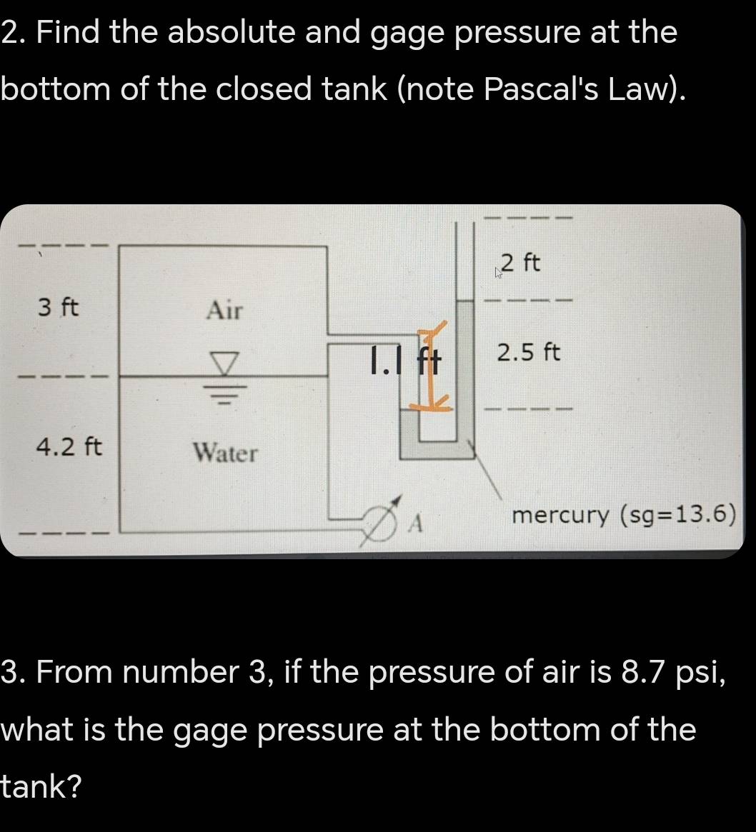 Find the absolute and gage pressure at the
bottom of the closed tank (note Pascal's Law).
3. From number 3, if the pressure of air is 8.7 psi,
what is the gage pressure at the bottom of the
tank?