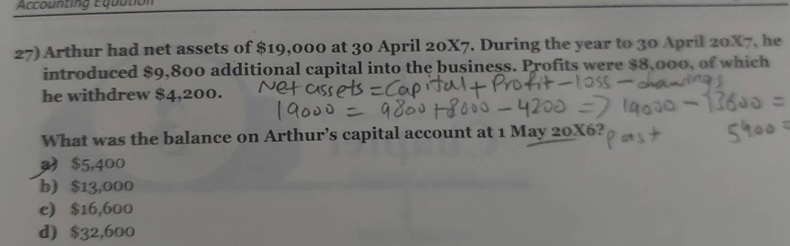 Accounting Equution
27) Arthur had net assets of $19,000 at 30 April 20X7. During the year to 30 April 20X7, he
introduced $9,800 additional capital into the business. Profits were $8,000, of which
he withdrew $4,200.
What was the balance on Arthur’s capital account at 1 May 20X6?
$5,400
b) $13,000
c) $16,600
d) $32,600