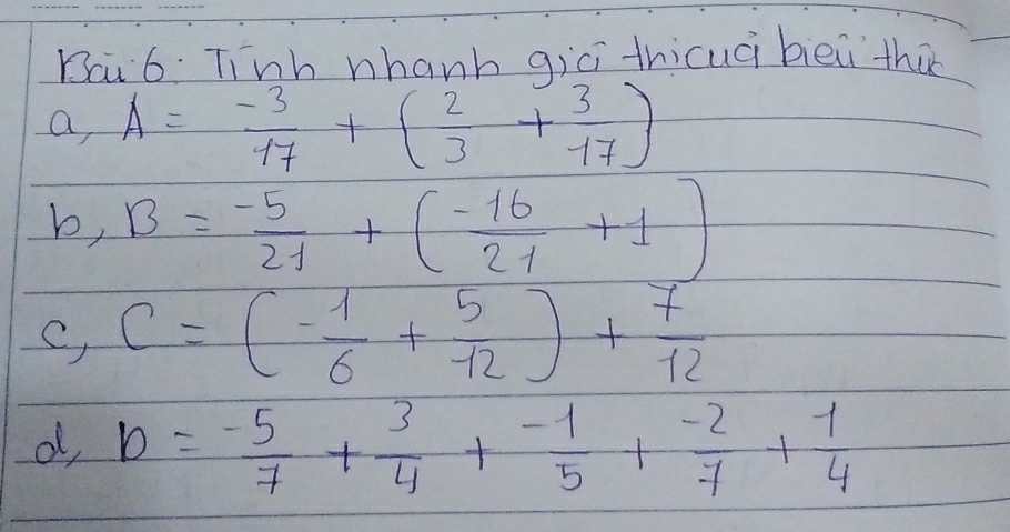 Bai 6. Tinb nhanh gici thicuài bièi thu
a, A= (-3)/17 +( 2/3 + 3/17 )
b, B= (-5)/21 +( (-16)/21 +1)
C, C=(- 1/6 + 5/12 )+ 7/12 
d, b=- 5/7 + 3/4 + (-1)/5 + (-2)/7 + 1/4 