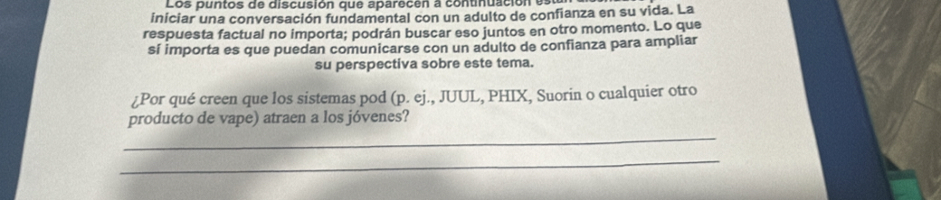 Los puntos de discusión que aparecen a continuación es 
iniciar una conversación fundamental con un adulto de confianza en su vida. La 
respuesta factual no importa; podrán buscar eso juntos en otro momento. Lo que 
sí importa es que puedan comunicarse con un adulto de confianza para ampliar 
su perspectiva sobre este tema. 
¿Por qué creen que los sistemas pod (p. ej., JUUL, PHIX, Suorin o cualquier otro 
_ 
producto de vape) atraen a los jóvenes? 
_