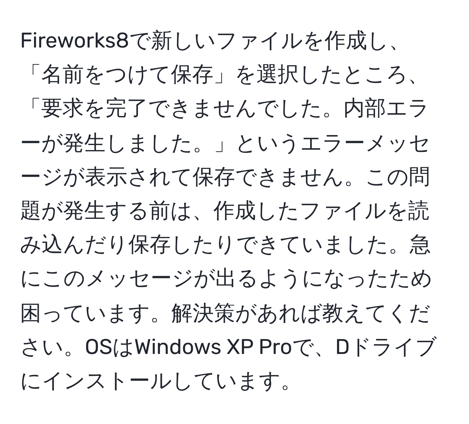 Fireworks8で新しいファイルを作成し、「名前をつけて保存」を選択したところ、「要求を完了できませんでした。内部エラーが発生しました。」というエラーメッセージが表示されて保存できません。この問題が発生する前は、作成したファイルを読み込んだり保存したりできていました。急にこのメッセージが出るようになったため困っています。解決策があれば教えてください。OSはWindows XP Proで、Dドライブにインストールしています。