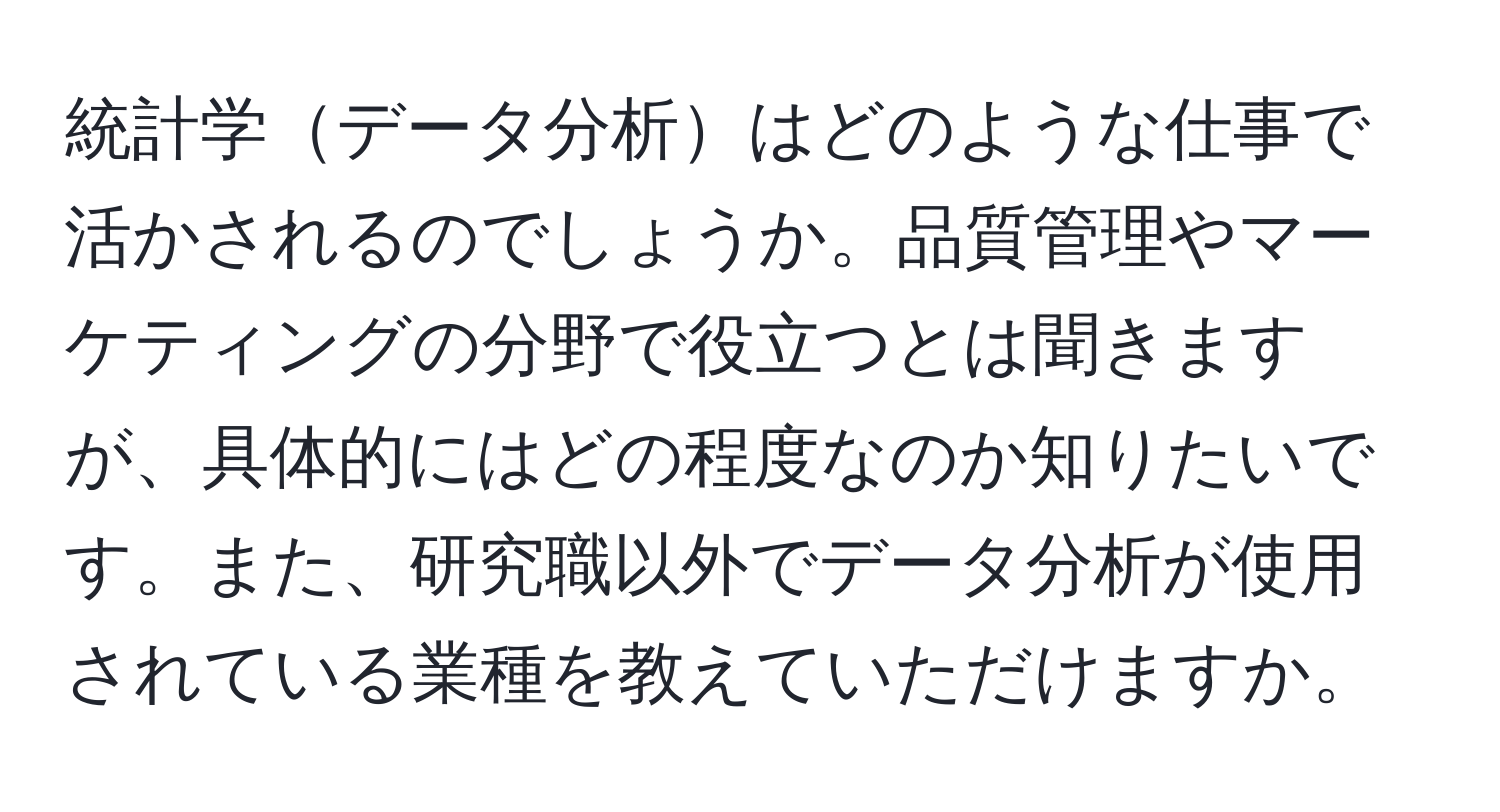 統計学データ分析はどのような仕事で活かされるのでしょうか。品質管理やマーケティングの分野で役立つとは聞きますが、具体的にはどの程度なのか知りたいです。また、研究職以外でデータ分析が使用されている業種を教えていただけますか。