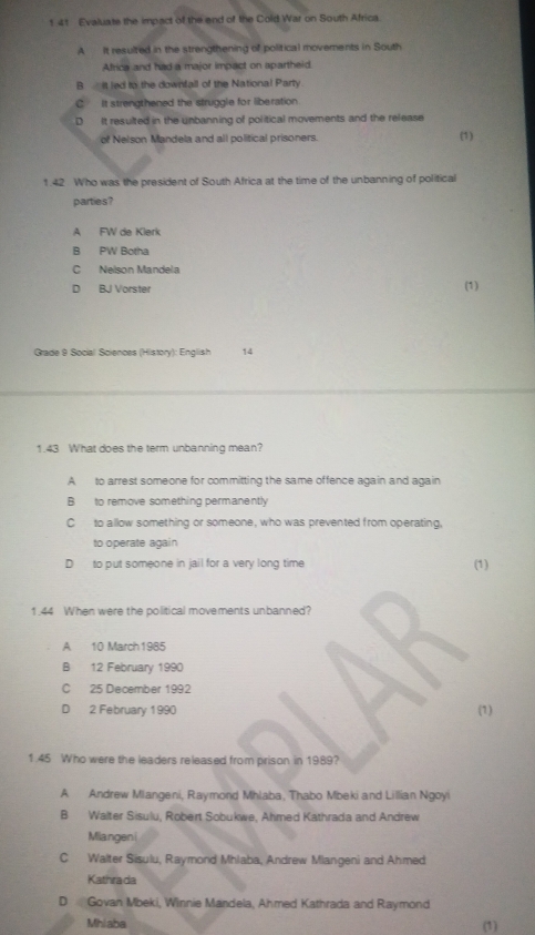 141 Evaluate the impact of the end of the Cold War on South Africa
A It resulzed in the strengthening of political movements in South
Africa and had a major impact on apartheid.
B it led to the downfall of the National Party.
C. it strengthened the struggle for liberation.
D It resulted in the unbanning of political movements and the release
of Nelson Mandela and all political prisoners. (1)
1.42 Who was the president of South Africa at the time of the unbanning of political
parties?
A FW de Klerk
B PW Botha
C Nelson Mandela
D BJ Vorster (1)
Grade 9 Social Sciences (History): English 14
1.43 What does the term unbanning mean?
A to arrest someone for committing the same offence again and again
B to remove something permanently
C to allow something or someone, who was prevented from operating,
to operate again
D to put someone in jail for a very long time (1)
1.44 When were the political movements unbanned?
A 10 March1985
B 12 February 1990
C 25 December 1992
B
D 2 February 1990 (1)
1.45 Who were the leaders released from prison in 1989?
A Andrew Miangeni, Raymond Mhlaba, Thabo Mbeki and Lillian Ngoyi
B Walter Sisulu, Robert Sobukwe, Ahmed Kathrada and Andrew
Miangeni
C Walter Sisulu, Raymond Mhlaba, Andrew Mlangeni and Ahmed
Kathrada
D Govan Mbeki, Winnie Mandela, Ahmed Kathrada and Raymond
Mhiaba (1)