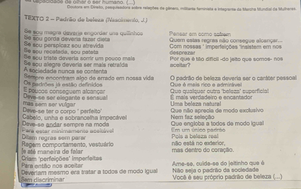 a capacidade de olhar o ser humano. (...)
Doutora em Direito, pesquisadora sobre releções de gênero, militante feminista e integrante da Marcha Mundial de Mulheres.
TEXTO 2 - Padrão de beleza (Nascimento, J.)
Se sou magra devería engordar uns quilinhos Pensar em como sofrem
Se sou gorda deveria fazer dieta Quem estas regras não consegue alcançar...
Se sou perspicaz sou atrevida  Com nossas " imperfeições 'insistem em nos
Se sou recatada, sou pateta desprezar
Se sou triste deveria sorrir um pouco mais Por que é tão difícil -do jeito que somos- nos
Se sou alegre deveria ser mais retraída aceitar?
A sociedade nunca se contenta
Sempre encontram algo de errado em nossa vida O padrão de beleza deveria ser o caráter pessoal
Os padrões já estão definidos Que é mais rico e admirável
E poucos conseguem alcançar Que qualquer outra 'beleza’ superficial
Deve-se ser elegante e sensual É mais verdadeiro e encantador
mas sem ser vulgar  Uma beleza natural
Deve-se ter o corpo ' perfeito' Que não aprecia de modo exclusivo
Cabelo, unha e sobrancelha impecável Nem faz seleção
Deve-se andar sempre na moda Que engloba a todos de modo igual
Para estar minimamente aceitável Em um único padrão
Dilam regras sem parar Pois a beleza real
Regem comportamento, vestuário não está no exterior,
[e até maneira de falar mas dentro do coração.
Criam ‘perfeições’ imperfeitas
Para então nos aceitar Ame-se, cuide-se do jeitinho que é
Deveriam mesmo era tratar a todos de modo igual Não seja o padrão da sociedade
Sem discriminar Você é seu próprio padrão de beleza (...)