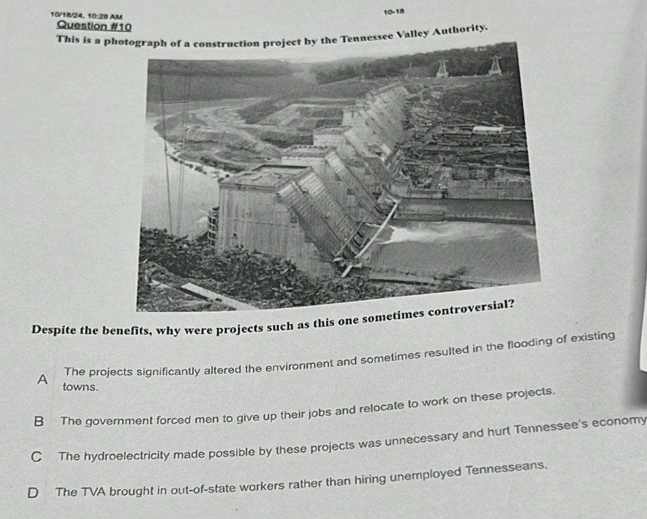 10/18/24, 10:28 AM
10-18
Question #10
This is a photograph of a construction project by the Tennessee Valley Authority.
Despite the benefits, why were projects such as this one sometimes controversial?
The projects significantly altered the environment and sometimes resulted in the flooding of existing
A towns.
B The government forced men to give up their jobs and relocate to work on these projects.
C The hydroelectricity made possible by these projects was unnecessary and hurt Tennessee's economy
D The TVA brought in out-of-state workers rather than hiring unemployed Tennesseans.