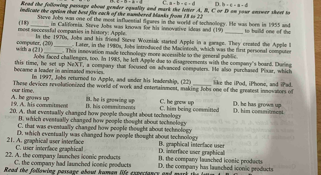 B. c-b-a- d C. a-b-c-d D. b-c-a-d
Read the following passage about gender equality and mark the letter A, B, C or D on your answer sheet to
indicate the option that best fits each of the numbered blanks from 18 to 22
Steve Jobs was one of the most influential figures in the world of technology. He was born in 1955 and
(18)_ in California. Steve Jobs was known for his innovative ideas and (19) _to build one of the
most successful companies in history: Apple.
In the 1970s, Jobs and his friend Steve Wozniak started Apple in a garage. They created the Apple I
computer, (20)_ . Later, in the 1980s, Jobs introduced the Macintosh, which was the first personal computer
with a (21)_ . This innovation made technology more accessible to the general public.
Jobs faced challenges, too. In 1985, he left Apple due to disagreements with the company’s board. During
this time, he set up NeXT, a company that focused on advanced computers. He also purchased Pixar, which
became a leader in animated movies.
In 1997, Jobs returned to Apple, and under his leadership, (22) like the iPod, iPhone, and iPad.
These devices revolutionized the world of work and entertainment, making Jobs one of the greatest innovators of
our time.
A. he grows up B. he is growing up C. he grew up D. he has grown up
19. A. his commitment B. his commitments C. him being committed D. him commitment
20. A. that eventually changed how people thought about technology
B. which eventually changed how people thought about technology
C. that was eventually changed how people thought about technology
D. which eventually was changed how people thought about technology
21. A. graphical user interface B. graphical interface user
C. user interface graphical D. interface user graphical
22. A. the company launches iconic products B. the company launched iconic products
C. the company had launched iconic products D. the company has launched iconic products
Read the following passage about human life expectancy and mark the