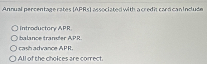 Annual percentage rates (APRs) associated with a credit card can include
introductory APR.
balance transfer APR.
cash advance APR.
All of the choices are correct.