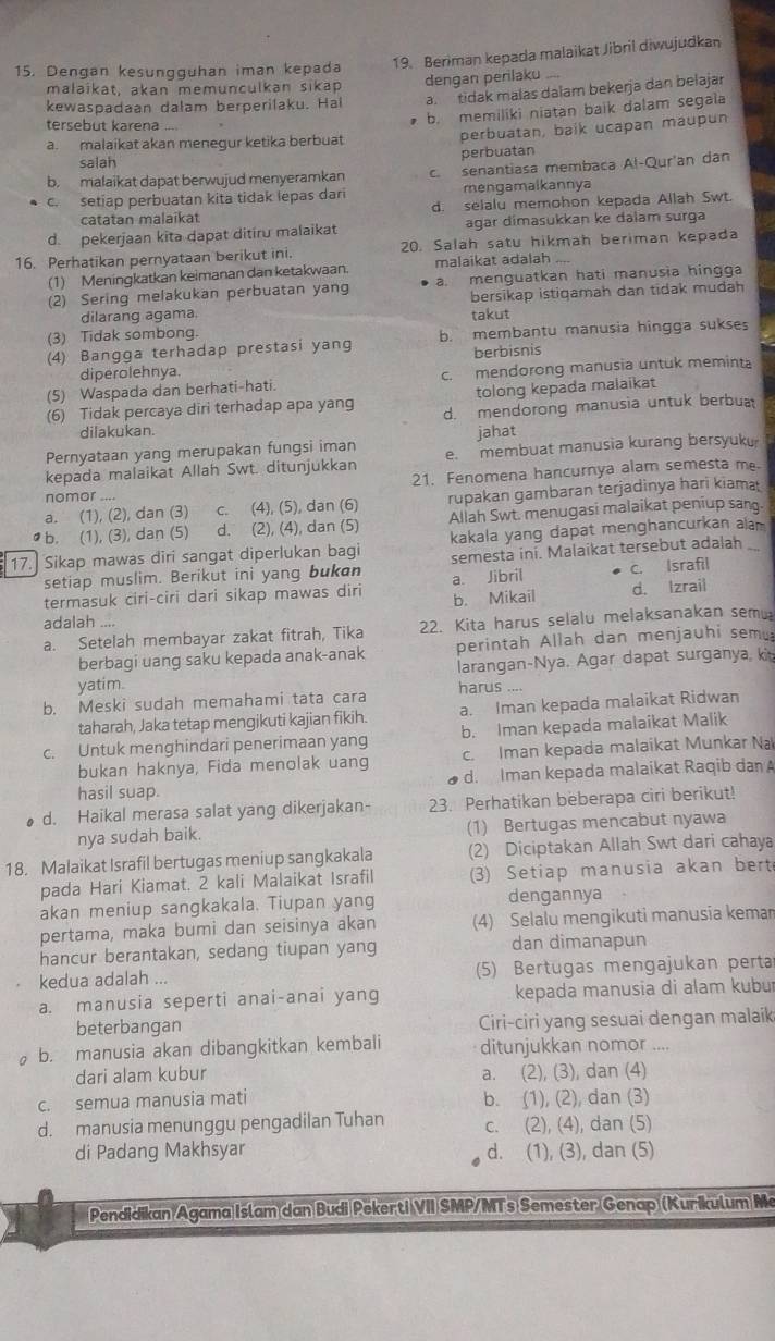 Dengan kesungguhan iman kepada 19. Beriman kepada malaikat Jibril diwujudkan
malaïkat, akan memunculkan sikap
a. tidak malas dalam bekerja dan belajar
kewaspadaan dałam berperilaku. Hal dengan perilaku ....
a. malaikat akan menegur ketika berbuat b. memiliki niatan baik dalam segala
tersebut karena ....
perbuatan, baik ucapan maupun
salah
perbuatan
b. malaikat dapat berwujud menyeramkan c. senantiasa membaca Al-Qur'an dan
c. setiap perbuatan kita tidak lepas dari mengamalkannya
catatan malaikat d. selalu memohon kepada Allah Swt.
d pekerjaan kita dapat ditiru malaikat agar dimasukkan ke dalam surga
16. Perhatikan pernyataan berikut ini. 20. Salah satu hikmah beriman kepada
(1) Meningkatkan keimanan dan ketakwaan malaikat adalah
(2) Sering melakukan perbuatan yang a. menguatkan hati manusia hingga
dilarang agama. bersikap istiqamah dan tidak mudah
takut
(3) Tidak sombong.
(4) Bangga terhadap prestasi yang b. membantu manusia hingga sukses
diperolehnya. berbisnis
(5) Waspada dan berhati-hati. c. mendorong manusia untuk meminta
tolong kepada malaikat
(6) Tidak percaya diri terhadap apa yang d. mendorong manusia untuk berbua
dilakukan. jahat
Pernyataan yang merupakan fungsi iman
kepada malaikat Allah Swt. ditunjukkan e. membuat manusia kurang bersyuku
21. Fenomena hancurnya alam semesta m
nomor -+, .
a. (1), (2), dan (3) c. (4), (5), dan (6) rupakan gambaran terjadinya hari kiama
• b. (1), (3), dan (5) d. (2), (4), dan (5) Allah Swt. menugasi malaikat peniup san.
kakala yang dapat menghancurkan alam
17. Sikap mawas diri sangat diperlukan bagi semesta ini. Malaikat tersebut adalah_
setiap muslim. Berikut ini yang bukan a. Jibril c. Israfil
termasuk ciri-ciri dari sikap mawas diri b. Mikail d. Izrail
adalah ....
a. Setelah membayar zakat fitrah, Tika 22. Kita harus selalu melaksanakan semu
berbagi uang saku kepada anak-anak perintah Allah dan menjauhi semu
yatim. larangan-Nya. Agar dapat surganya, ki
harus ...
b. Meski sudah memahami tata cara
taharah, Jaka tetap mengikuti kajian fikih a. Iman kepada malaikat Ridwan
c. Untuk menghindari penerimaan yang b. Iman kepada malaikat Malik
bukan haknya, Fida menolak uang c. Iman kepada malaikat Munkar Na
hasil suap. d. Iman kepada malaikat Raqib dan 
d. Haikal merasa salat yang dikerjakan- 23. Perhatikan beberapa ciri berikut!
nya sudah baik. (1) Bertugas mencabut nyawa
18. Malaikat Israfil bertugas meniup sangkakala (2) Diciptakan Allah Swt dari cahaya
pada Hari Kiamat. 2 kali Malaikat Israfil (3) Setiap manusia akan bert
akan meniup sangkakala. Tiupan yang dengannya
pertama, maka bumi dan seisinya akan (4) Selalu mengikuti manusia kemar
hancur berantakan, sedang tiupan yang dan dimanapun
kedua adalah ... (5) Bertugas mengajukan perta
a. manusia seperti anai-anai yang kepada manusia di alam kubur
beterbangan Ciri-ciri yang sesuai dengan malaik
b. manusia akan dibangkitkan kembali ditunjukkan nomor ....
dari alam kubur a. (2), (3), dan (4)
c. semua manusia mati b. (1), (2), dan (3)
d. manusia menunggu pengadilan Tuhan c. (2), (4), dan (5)
di Padang Makhsyar d. (1), (3), dan (5)
Pendidikan Agama Islam dan Budi Pekerti VII SMP/MTs Semester Genap (Kurikulum Me