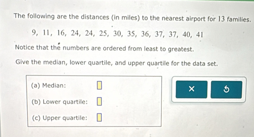 The following are the distances (in miles) to the nearest airport for 13 families.
9, 11, 16, 24, 24, 25, 30, 35, 36, 37, 37, 40, 41
Notice that the numbers are ordered from least to greatest. 
Give the median, lower quartile, and upper quartile for the data set. 
(a) Median: □ 
× 
(b) Lower quartile: □ 
(c) Upper quartile: