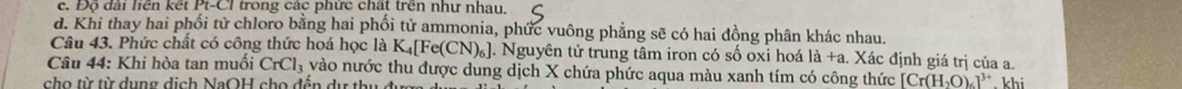 c. Độ đài liên kết Pt-CI trong các phức chất trên như nhau.
d. Khi thay hai phối tử chloro bằng hai phối tử ammonia, phức vuông phẳng sẽ có hai đồng phân khác nhau.
Câu 43. Phức chất có công thức hoá học là K_4[Fe(CN)_6] ]. Nguyên tử trung tâm iron có số oxi hoá la+a. Xác định giá trị của a.
Câu 44: Khi hòa tan muối CrCl_3 vào nước thu được dung dịch X chứa phức aqua màu xanh tím có công thức [Cr(H_2O)_6]^3+
cho từ từ dụng dịch NaOH cho đến dự thu đựợ . khi