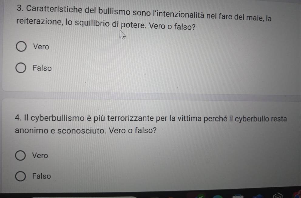 Caratteristiche del bullismo sono l’intenzionalità nel fare del male, la
reiterazione, lo squilibrio di potere. Vero o falso?
Vero
Falso
4. Il cyberbullismo è più terrorizzante per la vittima perché il cyberbullo resta
anonimo e sconosciuto. Vero o falso?
Vero
Falso