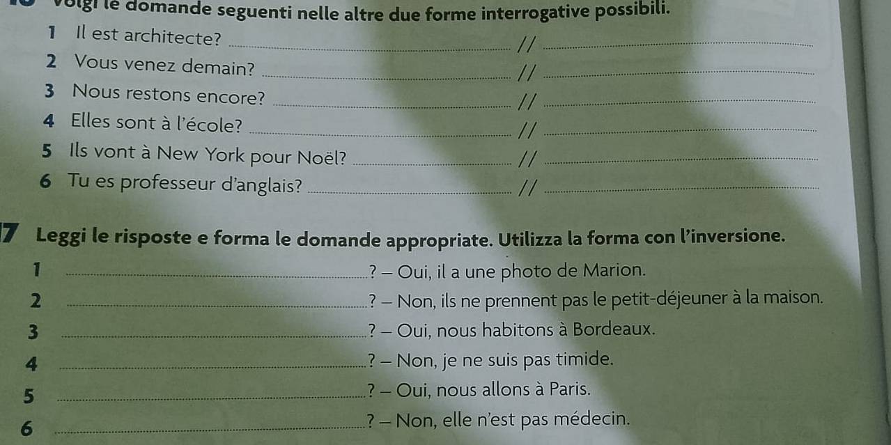 volgi le domande seguenti nelle altre due forme interrogative possibili. 
1 Il est architecte?_ 
//_ 
2 Vous venez demain?_ 
//_ 
3 Nous restons encore?_ 
//_ 
4 Elles sont à l'école?_ 
//_ 
5 Ils vont à New York pour Noël?__ 
// 
6 Tu es professeur d'anglais?_ 
_ 
7 Leggi le risposte e forma le domande appropriate. Utilizza la forma con l’inversione. 
1 _? - Oui, il a une photo de Marion. 
2 _? - Non, ils ne prennent pas le petit-déjeuner à la maison. 
3 _? - Oui, nous habitons à Bordeaux. 
4 _? - Non, je ne suis pas timide. 
5 _? - Oui, nous allons à Paris. 
_6 
? - Non, elle n'est pas médecin.