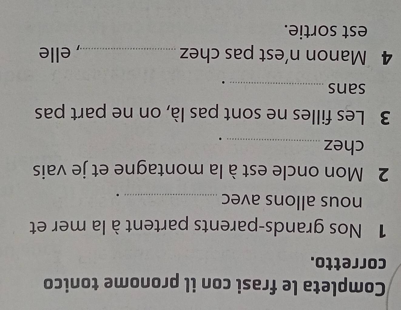 Completa le frasi con il pronome tonico 
corretto. 
1 Nos grands-parents partent à la mer et 
nous allons avec_ 
2 Mon oncle est à la montagne et je vais 
chez_ 
3 Les filles ne sont pas là, on ne part pas 
sans_ 
4 Manon n’est pas chez _, elle 
est sortie.