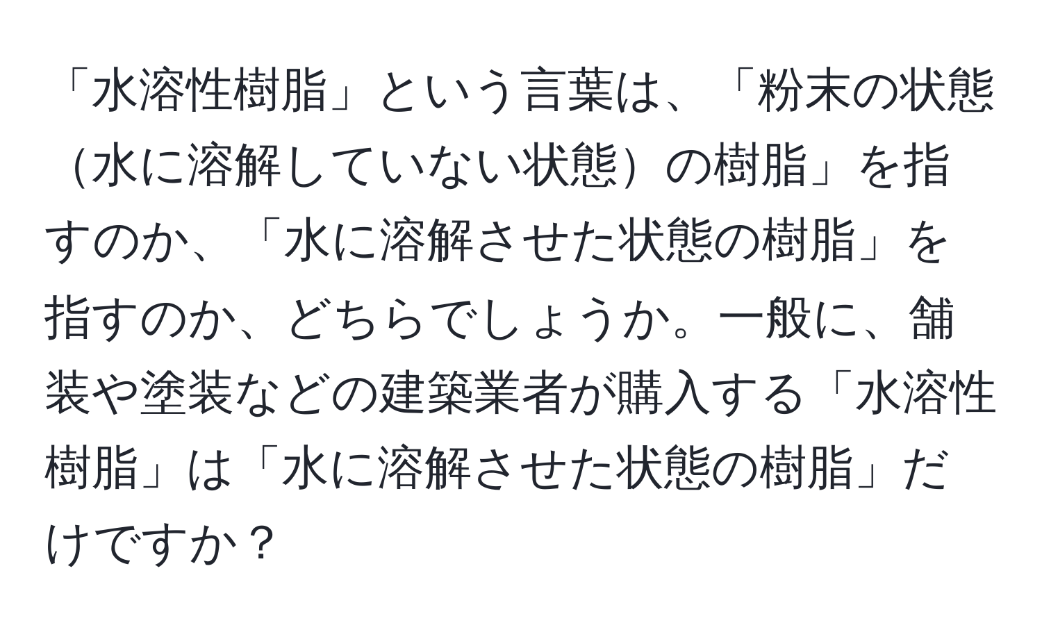 「水溶性樹脂」という言葉は、「粉末の状態水に溶解していない状態の樹脂」を指すのか、「水に溶解させた状態の樹脂」を指すのか、どちらでしょうか。一般に、舗装や塗装などの建築業者が購入する「水溶性樹脂」は「水に溶解させた状態の樹脂」だけですか？