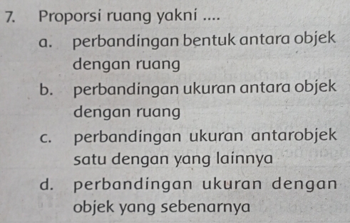 Proporsi ruang yakni ....
a. perbandingan bentuk antara objek
dengan ruang
b. perbandingan ukuran antara objek
dengan ruang
c. perbandingan ukuran antarobjek
satu dengan yang lainnya
d. perbandingan ukuran dengan
objek yang sebenarnya