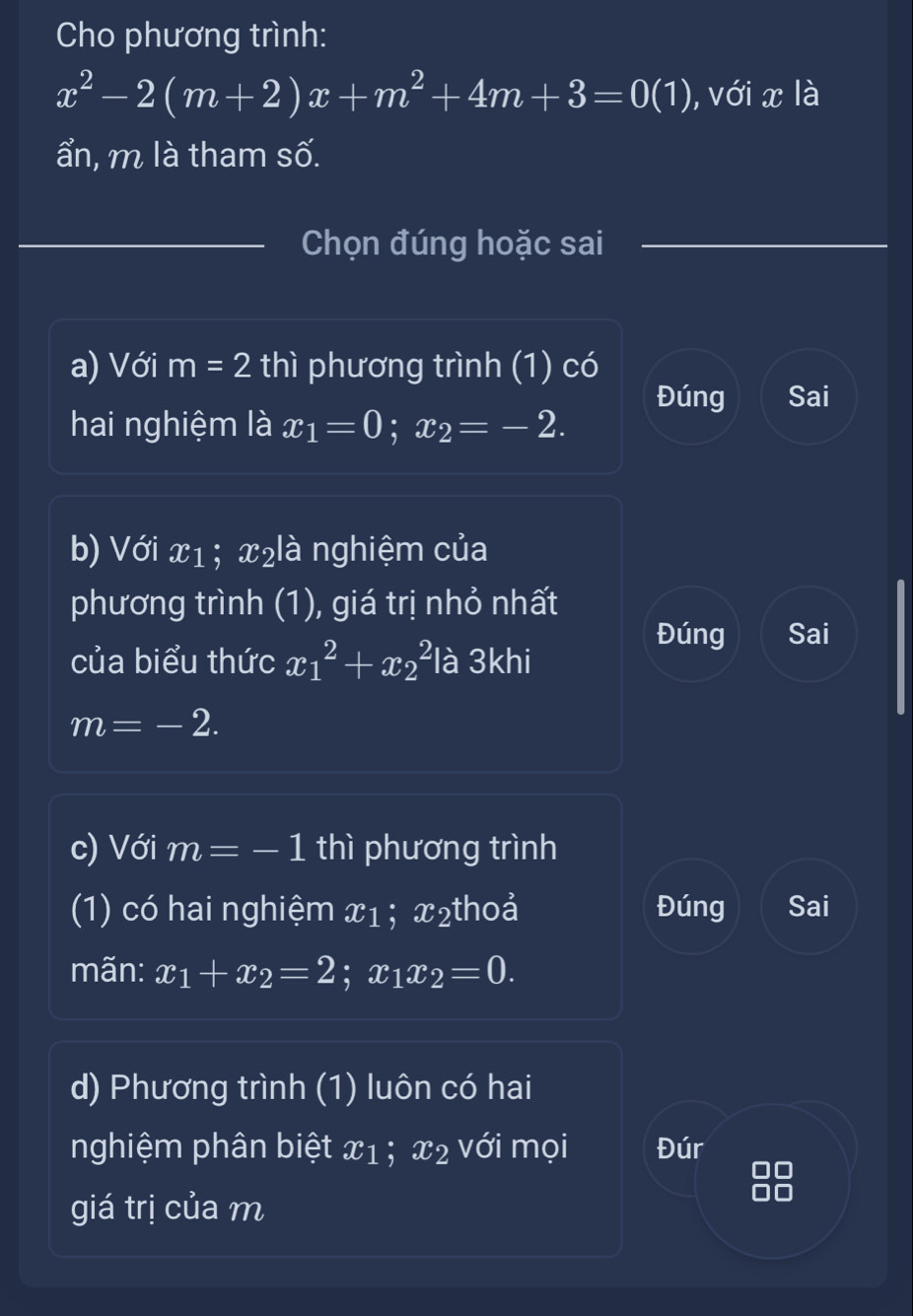 Cho phương trình:
x^2-2(m+2)x+m^2+4m+3=0(1) , với x là 
ẩn, m là tham số. 
Chọn đúng hoặc sai 
a) Với m=2 thì phương trình (1) có 
Đúng Sai 
hai nghiệm là x_1=0; x_2=-2. 
b) Với x1; x₂là nghiệm của 
phương trình (1), giá trị nhỏ nhất 
của biểu thức x_1^(2+x_2^2 là 3khi 
Đúng Sai
m=-2. 
c) Với m=-1 thì phương trình 
(1) có hai nghiệm x1; x₂thoả Đúng Sai 
mãn: x_1)+x_2=2; x_1x_2=0. 
d) Phương trình (1) luôn có hai 
nghiệm phân biệt LL; x2 với mọi Đúr 
giá trị của m